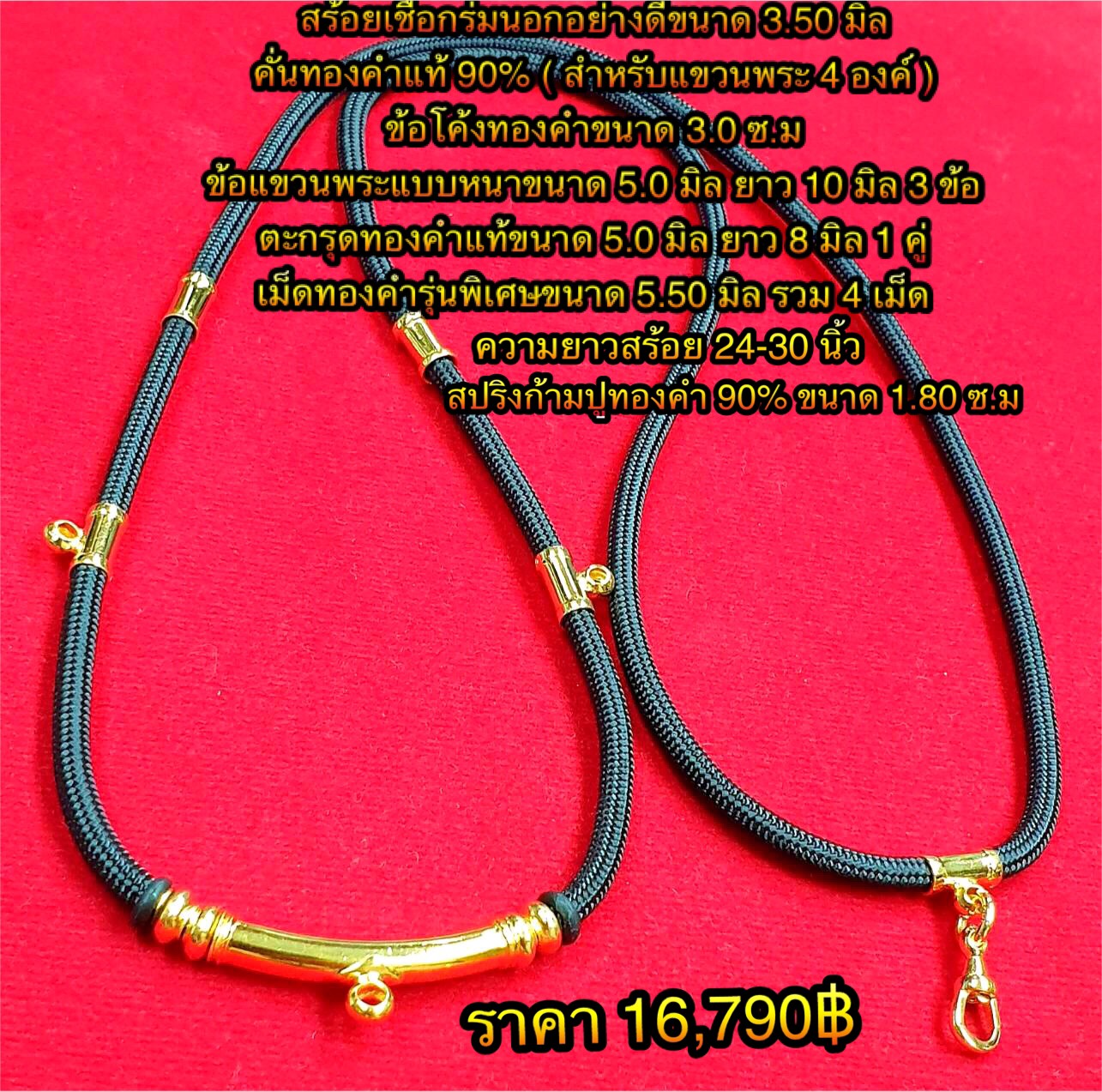 สร้อยเชือกร่มนอกอย่างดีขนาด 3.50 มิล คั่นทองแท้ 90% ( สำหรับแขวนพระ 4 องค์ ) ข้อโค้งทองคำขนาด 3.0 ซ.ม / ข้อแขวนพระแบบหนาขนาด 5.0 มิล ยาว 10 มิล 3 ข้อ / ตะกรุดทองคำแท้ขนาด 5.0 มิลยาว 8 มิล 1 คู่ เม็ดทองคำรุ่นพิเศษขนาด 5.50 มิล รวม 4 เม็ด ความยาวสร้อย 24-30
